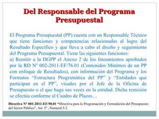 Del Responsable del ProgramaDel Responsable del Programa
PresupuestalPresupuestal
El Programa Presupuestal (PP) cuenta con un Responsable Técnico
que tiene funciones y competencias relacionadas al logro del
Resultado Específico y que lleva a cabo el diseño y seguimiento
del Programa Presupuestal. Tiene las siguientes funciones:
a) Remitir a la DGPP el Anexo 2 de los lineamientos aprobados
por la RD Nº 002-2011-EF/76.01 (Contenidos Mínimos de un PP
con enfoque de Resultados), con información del Programa y los
Formatos “Estructura Programática del PP” y “Entidades que
participan en el PP”, visados por el Jefe de la Oficina de
Presupuesto o el que haga sus veces en la entidad. Dicha remisión
se efectúa conforme al Cuadro de Plazos…
Directiva N° 001-2011-EF/50.01 “Directiva para la Programación y Formulación del Presupuesto
del Sector Público”, Art. 5º , Numeral 5.2.
 