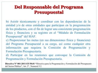 Del Responsable del ProgramaDel Responsable del Programa
PresupuestalPresupuestal
b) Asistir técnicamente y coordinar con las dependencias de la
entidad y/o de otras entidades que participan en la programación
de los productos, con el fin de lograr una consistente programación
física y financiera y su registro en el “Módulo de Formulación
Presupuestal” del SIAF.
c) Proporcionar las metas (en sus dimensiones física y financiera)
del Programa Presupuestal a su cargo, así como cualquier otra
información que requiera la Comisión de Programación y
Formulación Presupuestaria.
d) Participar en las reuniones que convoque la Comisión de
Programación y Formulación Presupuestaria.
Directiva N° 001-2011-EF/50.01 “Directiva para la Programación y Formulación del Presupuesto
del Sector Público”, Art. 5º , Numeral 5.2.
 