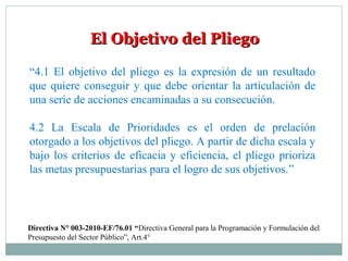 El Objetivo del PliegoEl Objetivo del Pliego
“4.1 El objetivo del pliego es la expresión de un resultado
que quiere conseguir y que debe orientar la articulación de
una serie de acciones encaminadas a su consecución.
4.2 La Escala de Prioridades es el orden de prelación
otorgado a los objetivos del pliego. A partir de dicha escala y
bajo los criterios de eficacia y eficiencia, el pliego prioriza
las metas presupuestarias para el logro de sus objetivos.”
Directiva N° 003-2010-EF/76.01 “Directiva General para la Programación y Formulación del
Presupuesto del Sector Público”, Art.4°
 