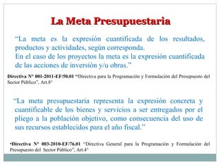 La Meta PresupuestariaLa Meta Presupuestaria
“La meta es la expresión cuantificada de los resultados,
productos y actividades, según corresponda.
En el caso de los proyectos la meta es la expresión cuantificada
de las acciones de inversión y/u obras.”
Directiva N° 001-2011-EF/50.01 “Directiva para la Programación y Formulación del Presupuesto del
Sector Público”, Art.8°
“La meta presupuestaria representa la expresión concreta y
cuantificable de los bienes y servicios a ser entregados por el
pliego a la población objetivo, como consecuencia del uso de
sus recursos establecidos para el año fiscal.”
•Directiva N° 003-2010-EF/76.01 “Directiva General para la Programación y Formulación del
Presupuesto del Sector Público”, Art.4°
 
