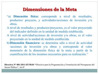 Dimensiones de la MetaDimensiones de la Meta
“a) Dimensión física: corresponde a nivel de resultados,
productos/ proyecto, y actividades/acciones de inversión y/u
obras.
A nivel de resultados y productos/proyectos, es el valor proyectado
del indicador definido en la unidad de medida establecida.
A nivel de actividad/acciones de inversión y/u obras, es el valor
proyectado en la unidad de medida establecida.
b)Dimensión financiera: se determina sólo a nivel de actividad
/acciones de inversión y/u obras y corresponde al valor
monetario de la dimensión física de la meta a partir de la
cuantificación de los insumos necesarios para su realización.”
Directiva N° 001-2011-EF/50.01 “Directiva para la Programación y Formulación del Presupuesto del
Sector Público”, Art.8°
 