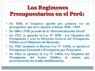 • En 1848, el Congreso aprobó por primera vez un
presupuesto, que tuvo vigencia el bienio 1848 – 1849.
• De 1886 a 1920, período de la “Descentralización Fiscal”.
• En 1922, se aprueba la Ley N° 4598 - Ley Orgánica del
Presupuesto y crea la Dirección General del Presupuesto
Público en el Ministerio de Hacienda.
• En 1962, mediante el Decreto Ley N° 14260, se aprobó el
Presupuesto Funcional o Presupuesto por Programas.
• En 1964, se aprueba la Ley Nº 14816, Ley Orgánica del
Presupuesto del Sector Público, la misma que
posteriormente ha tenido modificatorias.
Los RegímenesLos Regímenes
Presupuestarios en el Perú:Presupuestarios en el Perú:
 
