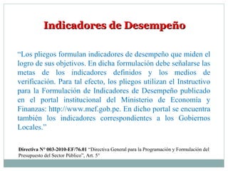 Indicadores de DesempeñoIndicadores de Desempeño
“Los pliegos formulan indicadores de desempeño que miden el
logro de sus objetivos. En dicha formulación debe señalarse las
metas de los indicadores definidos y los medios de
verificación. Para tal efecto, los pliegos utilizan el Instructivo
para la Formulación de Indicadores de Desempeño publicado
en el portal institucional del Ministerio de Economía y
Finanzas: http://www.mef.gob.pe. En dicho portal se encuentra
también los indicadores correspondientes a los Gobiernos
Locales.”
Directiva N° 003-2010-EF/76.01 “Directiva General para la Programación y Formulación del
Presupuesto del Sector Público”, Art. 5°
 