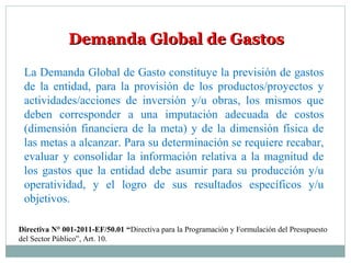 Demanda Global de GastosDemanda Global de Gastos
La Demanda Global de Gasto constituye la previsión de gastos
de la entidad, para la provisión de los productos/proyectos y
actividades/acciones de inversión y/u obras, los mismos que
deben corresponder a una imputación adecuada de costos
(dimensión financiera de la meta) y de la dimensión física de
las metas a alcanzar. Para su determinación se requiere recabar,
evaluar y consolidar la información relativa a la magnitud de
los gastos que la entidad debe asumir para su producción y/u
operatividad, y el logro de sus resultados específicos y/u
objetivos.
Directiva N° 001-2011-EF/50.01 “Directiva para la Programación y Formulación del Presupuesto
del Sector Público”, Art. 10.
 