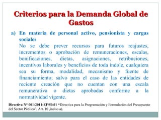Criterios para la Demanda Global deCriterios para la Demanda Global de
GastosGastos
a) En materia de personal activo, pensionista y cargas
sociales
No se debe prever recursos para futuros reajustes,
incrementos o aprobación de remuneraciones, escalas,
bonificaciones, dietas, asignaciones, retribuciones,
incentivos laborales y beneficios de toda índole, cualquiera
sea su forma, modalidad, mecanismo y fuente de
financiamiento; salvo para el caso de las entidades de
reciente creación que no cuentan con una escala
remunerativa o dietas aprobadas conforme a la
normatividad vigente.
Directiva N° 001-2011-EF/50.01 “Directiva para la Programación y Formulación del Presupuesto
del Sector Público”, Art. 10 ,inciso a).
 