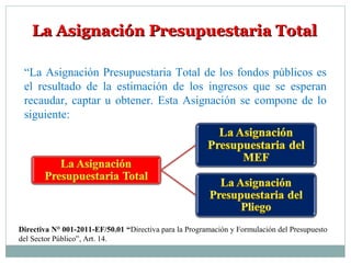 La Asignación Presupuestaria TotalLa Asignación Presupuestaria Total
“La Asignación Presupuestaria Total de los fondos públicos es
el resultado de la estimación de los ingresos que se esperan
recaudar, captar u obtener. Esta Asignación se compone de lo
siguiente:
Directiva N° 001-2011-EF/50.01 “Directiva para la Programación y Formulación del Presupuesto
del Sector Público”, Art. 14.
 
