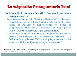 La Asignación Presupuestaria TotalLa Asignación Presupuestaria Total
“a) Asignación Presupuestaria – MEF: Comprende los montos
correspondientes a:
i. Los recursos de las FF “Recursos Ordinarios” y “Recursos
Determinados” en los rubros “Canon y Sobrecanon, Regalías,
Rentas de Aduanas y Participaciones” y “Fondo de
Compensación Municipal”, comunicados al pliego por la
DGPP , DGPM y DGDFAS, según corresponda; y,
ii. Los recursos de las FF “Recursos por Operaciones Oficiales de
Crédito” comunicado por la Dirección General de
Endeudamiento y Tesoro Público a los pliegos con copia a las
respectivas Unidades Ejecutoras, según corresponda.”
Directiva N° 001-2011-EF/50.01 “Directiva para la Programación y Formulación del Presupuesto
del Sector Público”, Art. 14, inciso a).
 