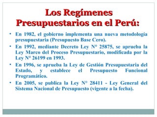 • En 1982, el gobierno implementa una nueva metodología
presupuestaria (Presupuesto Base Cero).
• En 1992, mediante Decreto Ley N° 25875, se aprueba la
Ley Marco del Proceso Presupuestario, modificada por la
Ley N° 26199 en 1993.
• En 1996, se aprueba la Ley de Gestión Presupuestaria del
Estado, y establece el Presupuesto Funcional
Programático.
• En 2005, se publica la Ley N° 28411 - Ley General del
Sistema Nacional de Presupuesto (vigente a la fecha).
Los RegímenesLos Regímenes
Presupuestarios en el Perú:Presupuestarios en el Perú:
 