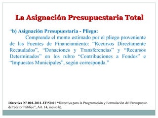 La Asignación Presupuestaria TotalLa Asignación Presupuestaria Total
“b) Asignación Presupuestaria - Pliego:
Comprende el monto estimado por el pliego proveniente
de las Fuentes de Financiamiento: “Recursos Directamente
Recaudados”, “Donaciones y Transferencias” y “Recursos
Determinados” en los rubro “Contribuciones a Fondos” e
“Impuestos Municipales”, según corresponda.”
Directiva N° 001-2011-EF/50.01 “Directiva para la Programación y Formulación del Presupuesto
del Sector Público”, Art. 14, inciso b).
 