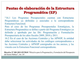 Pautas de elaboración de la EstructuraPautas de elaboración de la Estructura
Programática (EP)Programática (EP)
“16.1 Los Programas Presupuestales cuentan con Estructuras
Programáticas ya definidas y asociadas a la correspondiente
Estructura Funcional.
Para el caso de los Programas Presupuestales Estratégicos, la
Estructura Programática se define a partir del Programa Estratégico ya
definido y aprobado por las Dir. Programación y Formulación
Presupuestaria de los años fiscales 2009, 2010 y 2011.
16.2 En el caso de las Acciones Centrales y las APNOP, la entidad
debe seleccionar las actividades de los catálogos correspondientes a
las Acciones Centrales y APNOP consignados en los anexos, y las
vincula con la Estructura Funcional correspondiente.
Directiva N° 001-2011-EF/50.01 “Directiva para la Programación y Formulación del Presupuesto
del Sector Público”, Art. 16º.
 
