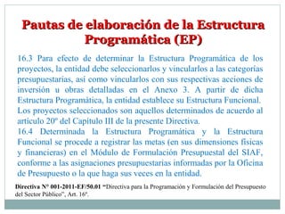 Pautas de elaboración de la EstructuraPautas de elaboración de la Estructura
Programática (EP)Programática (EP)
16.3 Para efecto de determinar la Estructura Programática de los
proyectos, la entidad debe seleccionarlos y vincularlos a las categorías
presupuestarias, así como vincularlos con sus respectivas acciones de
inversión u obras detalladas en el Anexo 3. A partir de dicha
Estructura Programática, la entidad establece su Estructura Funcional.
Los proyectos seleccionados son aquellos determinados de acuerdo al
artículo 20º del Capítulo III de la presente Directiva.
16.4 Determinada la Estructura Programática y la Estructura
Funcional se procede a registrar las metas (en sus dimensiones físicas
y financieras) en el Módulo de Formulación Presupuestal del SIAF,
conforme a las asignaciones presupuestarias informadas por la Oficina
de Presupuesto o la que haga sus veces en la entidad.
Directiva N° 001-2011-EF/50.01 “Directiva para la Programación y Formulación del Presupuesto
del Sector Público”, Art. 16º.
 