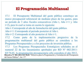 El Programación MultianualEl Programación Multianual
17.1 El Presupuesto Multianual del gasto público constituye un
marco presupuestal referencial de mediano plazo de los gastos, para
un período de 3 años fiscales consecutivos (Año t, Año t+1 y Año
t+2), para lo cual se toma en cuenta lo siguiente:
Año t: Corresponde al año de formulación del gasto público.
Año t+1: Corresponde al periodo posterior al Año t.
Año t+2: Corresponde al año posterior al Año t+1.
17.2 Como parte de la implementación progresiva de la
programación multianual del gasto público se considera a los
Programas Presupuestales y a los proyectos de inversión pública.
17.3 Los Programas Presupuestales Estratégicos señalados en el
numeral 22 de los lineamientos aprobados por RD Nº 002-2011-
EF/76.01, la programación presupuestaria sólo considera el año 2012.
Directiva N° 001-2011-EF/50.01 “Directiva para la Programación y Formulación del Presupuesto
del Sector Público”, Art. 17º.
 