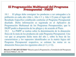 El Programación Multianual del ProgramaEl Programación Multianual del Programa
Presupuestal - PMPPPresupuestal - PMPP
18.1 El pliego debe consignar los productos a ser entregados a la
población en cada año (Año t, Año t+1 y Año t+2) para el logro del
Resultado Específico establecido conforme al Programa Presupuestal
diseñado. Dicha información es registrada en el Aplicativo de
Programación Multianual de los Programas Presupuestales, que la
DGPP podrá a disposición de los pliegos y de acuerdo al Plazo.
18.2 La PMPP se realiza sobre la determinación de la dimensión
física de la meta de los productos de cada Programa Presupuestal. Una
vez que se programa dicha meta del año t, sobre la base de las
características y los supuestos identificados en la matriz lógica del
Programa Presupuestal respectivo, se estiman las metas en su
dimensión física para los siguientes años (t+1 y t+2).
Directiva N° 001-2011-EF/50.01 “Directiva para la Programación y Formulación del Presupuesto
del Sector Público”, Art. 18º.
 
