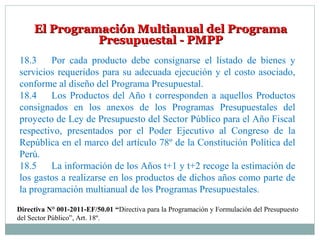 El Programación Multianual del ProgramaEl Programación Multianual del Programa
Presupuestal - PMPPPresupuestal - PMPP
18.3 Por cada producto debe consignarse el listado de bienes y
servicios requeridos para su adecuada ejecución y el costo asociado,
conforme al diseño del Programa Presupuestal.
18.4 Los Productos del Año t corresponden a aquellos Productos
consignados en los anexos de los Programas Presupuestales del
proyecto de Ley de Presupuesto del Sector Público para el Año Fiscal
respectivo, presentados por el Poder Ejecutivo al Congreso de la
República en el marco del artículo 78º de la Constitución Política del
Perú.
18.5 La información de los Años t+1 y t+2 recoge la estimación de
los gastos a realizarse en los productos de dichos años como parte de
la programación multianual de los Programas Presupuestales.
Directiva N° 001-2011-EF/50.01 “Directiva para la Programación y Formulación del Presupuesto
del Sector Público”, Art. 18º.
 