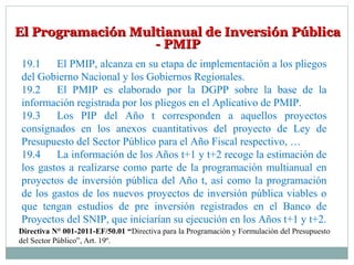 El Programación Multianual de Inversión PúblicaEl Programación Multianual de Inversión Pública
- PMIP- PMIP
19.1 El PMIP, alcanza en su etapa de implementación a los pliegos
del Gobierno Nacional y los Gobiernos Regionales.
19.2 El PMIP es elaborado por la DGPP sobre la base de la
información registrada por los pliegos en el Aplicativo de PMIP.
19.3 Los PIP del Año t corresponden a aquellos proyectos
consignados en los anexos cuantitativos del proyecto de Ley de
Presupuesto del Sector Público para el Año Fiscal respectivo, …
19.4 La información de los Años t+1 y t+2 recoge la estimación de
los gastos a realizarse como parte de la programación multianual en
proyectos de inversión pública del Año t, así como la programación
de los gastos de los nuevos proyectos de inversión pública viables o
que tengan estudios de pre inversión registrados en el Banco de
Proyectos del SNIP, que iniciarían su ejecución en los Años t+1 y t+2.
Directiva N° 001-2011-EF/50.01 “Directiva para la Programación y Formulación del Presupuesto
del Sector Público”, Art. 19º.
 
