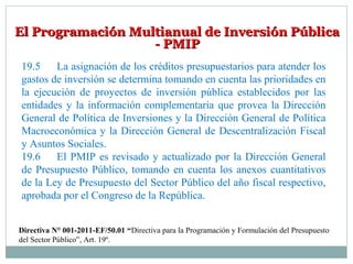 El Programación Multianual de Inversión PúblicaEl Programación Multianual de Inversión Pública
- PMIP- PMIP
19.5 La asignación de los créditos presupuestarios para atender los
gastos de inversión se determina tomando en cuenta las prioridades en
la ejecución de proyectos de inversión pública establecidos por las
entidades y la información complementaria que provea la Dirección
General de Política de Inversiones y la Dirección General de Política
Macroeconómica y la Dirección General de Descentralización Fiscal
y Asuntos Sociales.
19.6 El PMIP es revisado y actualizado por la Dirección General
de Presupuesto Público, tomando en cuenta los anexos cuantitativos
de la Ley de Presupuesto del Sector Público del año fiscal respectivo,
aprobada por el Congreso de la República.
Directiva N° 001-2011-EF/50.01 “Directiva para la Programación y Formulación del Presupuesto
del Sector Público”, Art. 19º.
 
