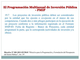 El Programación Multianual de Inversión PúblicaEl Programación Multianual de Inversión Pública
- PMIP- PMIP
19.7 Los proyectos de inversión pública deben ser considerados
por la entidad que los ejecuta o co-ejecuta en el marco de sus
competencias. Cuando dos o más pliegos participen en la ejecución de
un proyecto conforme a la información registrada en el Formato
SNIP-03: Ficha de Registro - Banco de Proyectos, cada entidad
programará la parte, que le corresponda (actividades de inversión y/u
obras).
Directiva N° 001-2011-EF/50.01 “Directiva para la Programación y Formulación del Presupuesto
del Sector Público”, Art. 19º.
 