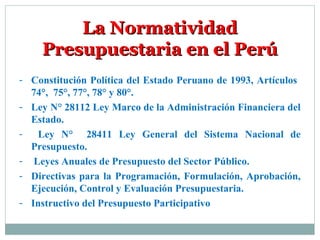 La NormatividadLa Normatividad
Presupuestaria en el PerúPresupuestaria en el Perú
- Constitución Política del Estado Peruano de 1993, Artículos
74°, 75°, 77°, 78° y 80°.
- Ley N° 28112 Ley Marco de la Administración Financiera del
Estado.
- Ley N° 28411 Ley General del Sistema Nacional de
Presupuesto.
- Leyes Anuales de Presupuesto del Sector Público.
- Directivas para la Programación, Formulación, Aprobación,
Ejecución, Control y Evaluación Presupuestaria.
- Instructivo del Presupuesto Participativo
 