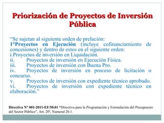 Priorización de Proyectos de InversiónPriorización de Proyectos de Inversión
PúblicaPública
“Se sujetan al siguiente orden de prelación:
1°Proyectos en Ejecución (incluye cofinanciamiento de
concesiones) y dentro de estos en el siguiente orden:
i.Proyectos de inversión en Liquidación.
ii. Proyectos de inversión en Ejecución Física.
iii. Proyectos de inversión con Buena Pro.
iv. Proyectos de inversión en proceso de licitación o
concurso.
v. Proyectos de inversión con expediente técnico aprobado.
vi. Proyectos de inversión con expediente técnico en
elaboración.”
Directiva N° 001-2011-EF/50.01 “Directiva para la Programación y Formulación del Presupuesto
del Sector Público”, Art. 20º, Numeral 20.1.
 