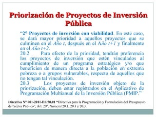 Priorización de Proyectos de InversiónPriorización de Proyectos de Inversión
PúblicaPública
“2° Proyectos de inversión con viabilidad. En este caso,
se dará mayor prioridad a aquellos proyectos que se
culminen en el Año t, después en el Año t+1 y finalmente
en el Año t+2.
20.2 Para efecto de la prioridad, tendrán preferencia
los proyectos de inversión que estén vinculados al
cumplimiento de un programa estratégico y/o que
beneficien de manera directa a la población en extrema
pobreza o a grupos vulnerables, respecto de aquellos que
no tengan tal vinculación.
20.3 Los proyectos de inversión objeto de la
priorización, deben estar registrados en el Aplicativo de
Programación Multianual de la Inversión Pública (PMIP.”
Directiva N° 001-2011-EF/50.01 “Directiva para la Programación y Formulación del Presupuesto
del Sector Público”, Art. 20º, Numeral 20.1, 20.1 y 20.3.
 