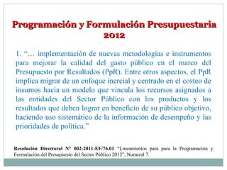 Programación y Formulación PresupuestariaProgramación y Formulación Presupuestaria
20122012
1. “… implementación de nuevas metodologías e instrumentos
para mejorar la calidad del gasto público en el marco del
Presupuesto por Resultados (PpR). Entre otros aspectos, el PpR
implica migrar de un enfoque inercial y centrado en el costeo de
insumos hacia un modelo que vincula los recursos asignados a
las entidades del Sector Público con los productos y los
resultados que deben lograr en beneficio de su público objetivo,
haciendo uso sistemático de la información de desempeño y las
prioridades de política.”
Resolución Directoral N° 002-2011-EF/76.01 “Lineamientos para para la Programación y
Formulación del Presupuesto del Sector Público 2012”, Numeral 7.
 