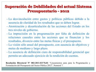 Superación de Debilidades del actual SistemaSuperación de Debilidades del actual Sistema
Presupuestario - 2012Presupuestario - 2012
- La desvinculación entre gastos y políticas públicas debido a la
ausencia de claridad de los resultados que se deben lograr.
- Atomización y desarticulación de las acciones del Estado en los
tres niveles de gobierno.
- La imprecisión en la programación por falta de definición de
relaciones causales entre las acciones que se financian y los
resultados, divorcio entre las metas físicas y el presupuesto.
- La visión sólo anual del presupuesto, con ausencia de objetivos y
metas de mediano y largo plazo.
- La ausencia de definición ciara de responsabilidad gerencial que
permita un adecuado ejercicio de la rendición de cuentas.
Resolución Directoral N° 002-2011-EF/76.01 “Lineamientos para para la Programación y
Formulación del Presupuesto del Sector Público 2012”, Numeral 7.
 