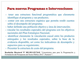 Para nuevos Programas e IntervencionesPara nuevos Programas e Intervenciones
- tener una estructura funcional programática que claramente
identifique al programa y sus productos;
- contar con una estructura orgánica que permita rendir cuentas
sobre el desempeño del programa;
- haber definido una población objetivo y área de intervención;
- vincular los resultados esperados del programa con los objetivos
nacionales del Plan Estratégico Nacional;
- identificar claramente la vinculación causal entre los productos
entregados y los resultados esperados, sobre la base de la
evidencia disponible, así como los indicadores de desempeño y
supuestos para su seguimiento;
- Presentar la estructura de costo del programa.
Resolución Directoral N° 002-2011-EF/76.01 “Lineamientos para para la Programación y
Formulación del Presupuesto del Sector Público 2012”, Numeral 7.
 