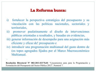 La Reforma busca:La Reforma busca:
i) fortalecer la perspectiva estratégica del presupuesto y su
vinculación con las políticas nacionales, sectoriales y
territoriales,
ii) promover paulatinamente el diseño de intervenciones
públicas orientadas a resultados, y basadas en evidencias,
ííi) generar información de desempeño para una asignación más
eficiente y eficaz de! presupuesto e
iv) introducir una programación multianual del gasto dentro de
(os topes agregados fijados por el Marco Macroeconómico
Multianual.
.
Resolución Directoral N° 002-2011-EF/76.01 “Lineamientos para para la Programación y
Formulación del Presupuesto del Sector Público 2012”, Numeral 7.
 