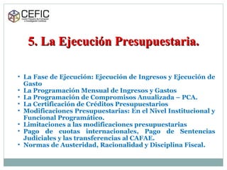 5. La Ejecución Presupuestaria.5. La Ejecución Presupuestaria.
• La Fase de Ejecución: Ejecución de Ingresos y Ejecución de
Gasto
• La Programación Mensual de Ingresos y Gastos
• La Programación de Compromisos Anualizada – PCA.
• La Certificación de Créditos Presupuestarios
• Modificaciones Presupuestarias: En el Nivel Institucional y
Funcional Programático.
• Limitaciones a las modificaciones presupuestarias
• Pago de cuotas internacionales, Pago de Sentencias
Judiciales y las transferencias al CAFAE.
• Normas de Austeridad, Racionalidad y Disciplina Fiscal.
 