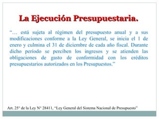 La Ejecución Presupuestaria.La Ejecución Presupuestaria.
“… está sujeta al régimen del presupuesto anual y a sus
modificaciones conforme a la Ley General, se inicia el 1 de
enero y culmina el 31 de diciembre de cada año fiscal. Durante
dicho período se perciben los ingresos y se atienden las
obligaciones de gasto de conformidad con los créditos
presupuestarios autorizados en los Presupuestos.”
Art. 25° de la Ley N° 28411, “Ley General del Sistema Nacional de Presupuesto”
 