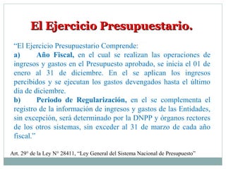 El Ejercicio Presupuestario.El Ejercicio Presupuestario.
“El Ejercicio Presupuestario Comprende:
a) Año Fiscal, en el cual se realizan las operaciones de
ingresos y gastos en el Presupuesto aprobado, se inicia el 01 de
enero al 31 de diciembre. En el se aplican los ingresos
percibidos y se ejecutan los gastos devengados hasta el último
día de diciembre.
b) Periodo de Regularización, en el se complementa el
registro de la información de ingresos y gastos de las Entidades,
sin excepción, será determinado por la DNPP y órganos rectores
de los otros sistemas, sin exceder al 31 de marzo de cada año
fiscal.”
Art. 29° de la Ley N° 28411, “Ley General del Sistema Nacional de Presupuesto”
 