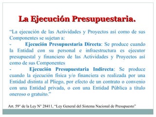La Ejecución Presupuestaria.La Ejecución Presupuestaria.
“La ejecución de las Actividades y Proyectos así como de sus
Componentes se sujetan a:
- Ejecución Presupuestaria Directa: Se produce cuando
la Entidad con su personal e infraestructura es ejecutor
presupuestal y financiero de las Actividades y Proyectos así
como de sus Componentes
- Ejecución Presupuestaria Indirecta: Se produce
cuando la ejecución física y/o financiera es realizada por una
Entidad distinta al Pliego, por efecto de un contrato o convenio
con una Entidad privada, o con una Entidad Pública a título
oneroso o gratuito.”
Art. 59° de la Ley N° 28411, “Ley General del Sistema Nacional de Presupuesto”
 