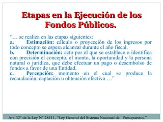 Etapas en la Ejecución de losEtapas en la Ejecución de los
Fondos Públicos.Fondos Públicos.
“… se realiza en las etapas siguientes:
a. Estimación: cálculo o proyección de los ingresos por
todo concepto se espera alcanzar durante el año fiscal.
b. Determinación: acto por el que se establece o identifica
con precisión el concepto, el monto, la oportunidad y la persona
natural o jurídica, que debe efectuar un pago o desembolso de
fondos a favor de una Entidad.
c. Percepción: momento en el cual se produce la
recaudación, captación u obtención efectiva …”
Art. 32° de la Ley N° 28411, “Ley General del Sistema Nacional de Presupuestos.”
 