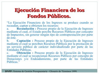 Ejecución Financiera de losEjecución Financiera de los
Fondos Públicos.Fondos Públicos.
“La Ejecución Financiera de los Ingresos se produce cuando se
recaudan, captan u obtienen los recursos:
a. Recaudación : Proceso propio de la Ejecución de Ingresos
mediante el cual, el Estado percibe Recursos Públicos por concepto
de Impuestos, sin generar ningún tipo de contraprestación por parte
de éste.
b. Captación : Proceso propio de la Ejecución de Ingresos
mediante el cual se perciben Recursos Públicos por la prestación de
un servicio público de carácter individualizado por parte de las
Entidades Públicas.
c. Obtención : Proceso propio de la Ejecución de Ingresos
mediante el cual se recepcionan Recursos Públicos por concepto de
Donaciones y/o Endeudamiento, por parte de las Entidades
Públicas.”
DNPP: Sistema de Gestión Presupuestaria - Glosario de Términos 1999.
 