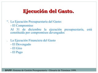 Ejecución del Gasto.Ejecución del Gasto.
“. La Ejecución Presupuestaria del Gasto:
- El Compromiso
Al 31 de diciembre la ejecución presupuestaria, está
constituida por compromisos devengados
. La Ejecución Financiera del Gasto
- El Devengado
- El Giro
- El Pago
DNPP: Sistema de Gestión Presupuestaria - Glosario de Términos 1999.
 