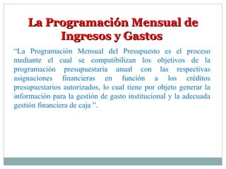 La Programación Mensual deLa Programación Mensual de
Ingresos y GastosIngresos y Gastos
“La Programación Mensual del Presupuesto es el proceso
mediante el cual se compatibilizan los objetivos de la
programación presupuestaria anual con las respectivas
asignaciones financieras en función a los créditos
presupuestarios autorizados, lo cual tiene por objeto generar la
información para la gestión de gasto institucional y la adecuada
gestión financiera de caja ”.
 