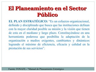 El Planeamiento en el SectorEl Planeamiento en el Sector
PúblicoPúblico
EL PLAN ESTRATÉGICO: “Es un esfuerzo organizacional,
definido y disciplinado que busca que las instituciones definan
con la mayor claridad posible su misión y la visión que tienen
de esta en el mediano y largo plazo. Constituyéndose en una
herramienta poderosa que posibilita la adaptación de la
organización a medios exigentes, cambiantes y dinámicos
logrando el máximo de eficiencia, eficacia y calidad en la
prestación de sus servicios”.
Fuente: FONAFE.- “Manual de Planeamiento Estratégico
 