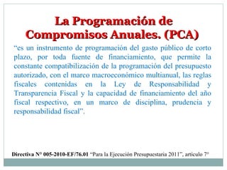 La Programación deLa Programación de
Compromisos Anuales. (PCA)Compromisos Anuales. (PCA)
“es un instrumento de programación del gasto público de corto
plazo, por toda fuente de financiamiento, que permite la
constante compatibilización de la programación del presupuesto
autorizado, con el marco macroeconómico multianual, las reglas
fiscales contenidas en la Ley de Responsabilidad y
Transparencia Fiscal y la capacidad de financiamiento del año
fiscal respectivo, en un marco de disciplina, prudencia y
responsabilidad fiscal”.
Directiva N° 005-2010-EF/76.01 “Para la Ejecución Presupuestaria 2011”, artículo 7°
 