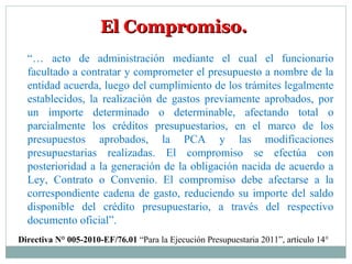 El Compromiso.El Compromiso.
“… acto de administración mediante el cual el funcionario
facultado a contratar y comprometer el presupuesto a nombre de la
entidad acuerda, luego del cumplimiento de los trámites legalmente
establecidos, la realización de gastos previamente aprobados, por
un importe determinado o determinable, afectando total o
parcialmente los créditos presupuestarios, en el marco de los
presupuestos aprobados, la PCA y las modificaciones
presupuestarias realizadas. El compromiso se efectúa con
posterioridad a la generación de la obligación nacida de acuerdo a
Ley, Contrato o Convenio. El compromiso debe afectarse a la
correspondiente cadena de gasto, reduciendo su importe del saldo
disponible del crédito presupuestario, a través del respectivo
documento oficial”.
Directiva N° 005-2010-EF/76.01 “Para la Ejecución Presupuestaria 2011”, artículo 14°
 