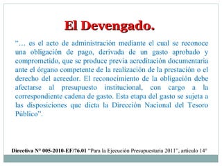 El Devengado.El Devengado.
“… es el acto de administración mediante el cual se reconoce
una obligación de pago, derivada de un gasto aprobado y
comprometido, que se produce previa acreditación documentaria
ante el órgano competente de la realización de la prestación o el
derecho del acreedor. El reconocimiento de la obligación debe
afectarse al presupuesto institucional, con cargo a la
correspondiente cadena de gasto. Esta etapa del gasto se sujeta a
las disposiciones que dicta la Dirección Nacional del Tesoro
Público”.
Directiva N° 005-2010-EF/76.01 “Para la Ejecución Presupuestaria 2011”, artículo 14°
 