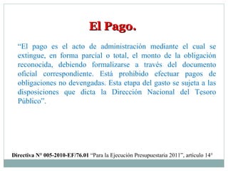 El Pago.El Pago.
“El pago es el acto de administración mediante el cual se
extingue, en forma parcial o total, el monto de la obligación
reconocida, debiendo formalizarse a través del documento
oficial correspondiente. Está prohibido efectuar pagos de
obligaciones no devengadas. Esta etapa del gasto se sujeta a las
disposiciones que dicta la Dirección Nacional del Tesoro
Público”.
Directiva N° 005-2010-EF/76.01 “Para la Ejecución Presupuestaria 2011”, artículo 14°
 