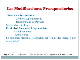 Las Modificaciones PresupuestariasLas Modificaciones Presupuestarias
“En el nivel Institucional:
- Créditos Suplementarios
- Transferencias de Partidas
Se aprueban por Ley
En el nivel Funcional Programático
- Habilitaciones
-Anulaciones
Se aprueban mediante Resolución del Titular del Pliego ó por
delegación”.
Ley N° 28411, Ley General del Sistema Nacional de Presupuesto, Artículos 39° y 40°.
 