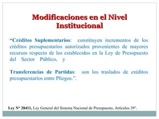 Modificaciones en el NivelModificaciones en el Nivel
InstitucionalInstitucional
“Créditos Suplementarios: constituyen incrementos de los
créditos presupuestarios autorizados provenientes de mayores
recursos respecto de los establecidos en la Ley de Presupuesto
del Sector Público, y
Transferencias de Partidas: son los traslados de créditos
presupuestarios entre Pliegos.”.
Ley N° 28411, Ley General del Sistema Nacional de Presupuesto, Artículos 39°.
 