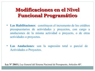 Modificaciones en el NivelModificaciones en el Nivel
Funcional ProgramáticoFuncional Programático
Ley N° 28411, Ley General del Sistema Nacional de Presupuesto, Artículos 40°.
• Las Habilitaciones: constituyen el incremento de los créditos
presupuestarios de actividades y proyectos, con cargo a
anulaciones de la misma actividad o proyecto, o de otras
actividades o proyectos.
• Las Anulaciones: son la supresión total o parcial de
Actividades o Proyectos.
 