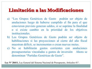Limitación a las ModificacionesLimitación a las Modificaciones
a) “Los Grupos Genéricos de Gasto podrán ser objeto de
anulaciones luego de haberse cumplido el fin para el que
estuvieron previsto generan saldos, si se suprime la finalidad
o si existe cambio en la prioridad de los objetivos
institucionales.
b) Los Grupos Genéricos de Gasto podrán ser objeto de
habilitaciones si las proyecciones al cierre del año fiscal
muestran déficit, se incrementan o crean nuevas metas.
c) No se habilitarán gastos corrientes con anulaciones
presupuestarias vinculadas a gastos de inversión Ahora se
denominan “Partidas Genéricas de Gasto”.
Ley N° 28411, Ley General del Sistema Nacional de Presupuesto, Artículos 41°.
 