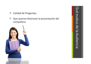 Qué	
  evaluo	
  de	
  la	
  Audiencia	
  
  Calidad	
  de	
  Preguntas.	
  	
  

  Que	
  quieran	
  Destrozar	
  la	
  presentación	
  del	
  
     compañero	
  
 