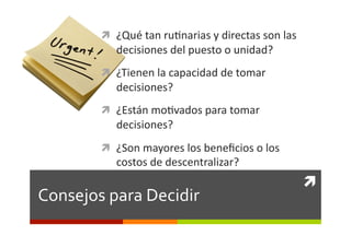  ¿Qué	
  tan	
  ru0narias	
  y	
  directas	
  son	
  las	
  
               decisiones	
  del	
  puesto	
  o	
  unidad?	
  
             ¿Tienen	
  la	
  capacidad	
  de	
  tomar	
  
               decisiones?	
  
             ¿Están	
  mo0vados	
  para	
  tomar	
  
               decisiones?	
  
             ¿Son	
  mayores	
  los	
  beneﬁcios	
  o	
  los	
  
               costos	
  de	
  descentralizar?	
  
                                                                            	
  
Consejos	
  para	
  Decidir	
  
 
