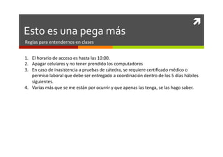 	
  
Esto	
  es	
  una	
  pega	
  más	
  
Reglas	
  para	
  entendernos	
  en	
  clases	
  


1.  El	
  horario	
  de	
  acceso	
  es	
  hasta	
  las	
  10:00.	
  
2.  Apagar	
  celulares	
  y	
  no	
  tener	
  prendido	
  los	
  computadores	
  
3.  En	
  caso	
  de	
  inasistencia	
  a	
  pruebas	
  de	
  cátedra,	
  se	
  requiere	
  cer0ﬁcado	
  médico	
  o	
  
    permiso	
  laboral	
  que	
  debe	
  ser	
  entregado	
  a	
  coordinación	
  dentro	
  de	
  los	
  5	
  días	
  hábiles	
  
    siguientes.	
  
4.  Varias	
  más	
  que	
  se	
  me	
  están	
  por	
  ocurrir	
  y	
  que	
  apenas	
  las	
  tenga,	
  se	
  las	
  hago	
  saber.	
  
 