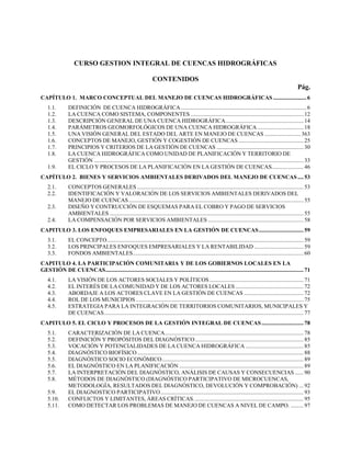 CURSO GESTION INTEGRAL DE CUENCAS HIDROGRÁFICAS
CONTENIDOS
Pág.
CAPÍTULO 1. MARCO CONCEPTUAL DEL MANEJO DE CUENCAS HIDROGRÁFICAS ....................... 6
1.1.
1.2.
1.3.
1.4.
1.5.
1.6.
1.7.
1.8.
1.9.

DEFINICIÓN DE CUENCA HIDROGRÁFICA ....................................................................................... 6
LA CUENCA COMO SISTEMA, COMPONENTES .............................................................................. 12
DESCRIPCIÓN GENERAL DE UNA CUENCA HIDROGRÁFICA ...................................................... 14
PARÁMETROS GEOMORFOLÓGICOS DE UNA CUENCA HIDROGRÁFICA ................................ 18
UNA VISIÓN GENERAL DEL ESTADO DEL ARTE EN MANEJO DE CUENCAS ......................... 363
CONCEPTOS DE MANEJO, GESTIÓN Y COGESTIÓN DE CUENCAS ............................................. 25
PRINCIPIOS Y CRITERIOS DE LA GESTIÓN DE CUENCAS ............................................................ 30
LA CUENCA HIDROGRÁFICA COMO UNIDAD DE PLANIFICACIÓN Y TERRITORIO DE
GESTIÓN ................................................................................................................................................. 33
EL CICLO Y PROCESOS DE LA PLANIFICACIÓN EN LA GESTIÓN DE CUENCAS...................... 46

CAPÍTULO 2. BIENES Y SERVICIOS AMBIENTALES DERIVADOS DEL MANEJO DE CUENCAS .... 53
2.1.
2.2.
2.3.
2.4.

CONCEPTOS GENERALES ................................................................................................................... 53
IDENTIFICACIÓN Y VALORACIÓN DE LOS SERVICIOS AMBIENTALES DERIVADOS DEL
MANEJO DE CUENCAS ......................................................................................................................... 55
DISEÑO Y CONTRUCCIÓN DE ESQUEMAS PARA EL COBRO Y PAGO DE SERVICIOS
AMBIENTALES ...................................................................................................................................... 55
LA COMPENSACIÓN POR SERVICIOS AMBIENTALES .................................................................. 58

CAPITULO 3. LOS ENFOQUES EMPRESARIALES EN LA GESTIÓN DE CUENCAS ............................... 59
3.1.
3.2.
3.3.

EL CONCEPTO ........................................................................................................................................ 59
LOS PRINCIPALES ENFOQUES EMPRESARIALES Y LA RENTABILIDAD .................................. 59
FONDOS AMBIENTALES ...................................................................................................................... 60

CAPITULO 4. LA PARTICIPACIÓN COMUNITARIA Y DE LOS GOBIERNOS LOCALES EN LA
GESTIÓN DE CUENCAS ......................................................................................................................................... 71
4.1.
4.2.
4.3.
4.4.
4.5.

LA VISIÓN DE LOS ACTORES SOCIALES Y POLÍTICOS ................................................................. 71
EL INTERÉS DE LA COMUNIDAD Y DE LOS ACTORES LOCALES ............................................... 72
ABORDAJE A LOS ACTORES CLAVE EN LA GESTIÓN DE CUENCAS ......................................... 72
ROL DE LOS MUNICIPIOS .................................................................................................................... 75
ESTRATEGIA PARA LA INTEGRACIÓN DE TERRITORIOS COMUNITARIOS, MUNICIPALES Y
DE CUENCAS .......................................................................................................................................... 77

CAPITULO 5. EL CICLO Y PROCESOS DE LA GESTIÓN INTEGRAL DE CUENCAS ............................. 78
5.1.
5.2.
5.3.
5.4.
5.5.
5.6.
5.7.
5.8.
5.9.
5.10.
5.11.

CARACTERIZACIÓN DE LA CUENCA................................................................................................ 78
DEFINICIÓN Y PROPÓSITOS DEL DIAGNÓSTICO ........................................................................... 85
VOCACIÓN Y POTENCIALIDADES DE LA CUENCA HIDROGRÁFICA ........................................ 85
DIAGNÓSTICO BIOFÍSICO ................................................................................................................... 88
DIAGNÓSTICO SOCIO ECONÓMICO .................................................................................................. 89
EL DIAGNÓSTICO EN LA PLANIFICACIÓN ...................................................................................... 89
LA INTERPRETACIÓN DEL DIAGNÓSTICO, ANÁLISIS DE CAUSAS Y CONSECUENCIAS ...... 90
MÉTODOS DE DIAGNÓSTICO (DIAGNÓSTICO PARTICIPATIVO DE MICROCUENCAS,
METODOLOGÍA, RESULTADOS DEL DIAGNÓSTICO, DEVOLUCIÓN Y COMPROBACIÓN) ... 92
EL DIAGNOSTICO PARTICIPATIVO ................................................................................................... 93
CONFLICTOS Y LIMITANTES, ÁREAS CRÍTICAS. ........................................................................... 95
COMO DETECTAR LOS PROBLEMAS DE MANEJO DE CUENCAS A NIVEL DE CAMPO. ......... 97

 