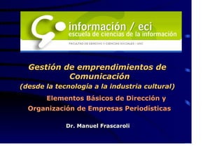 Gestión de emprendimientos de
           Comunicación
(desde la tecnología a la industria cultural)
       Elementos Básicos de Dirección y
  Organización de Empresas Periodísticas

             Dr. Manuel Frascaroli
 